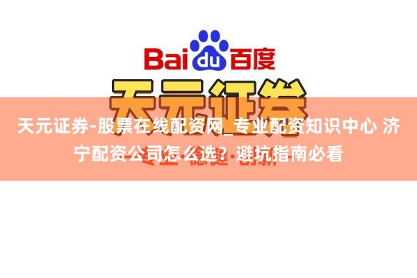 天元证券-股票在线配资网_专业配资知识中心 济宁配资公司怎么选？避坑指南必看