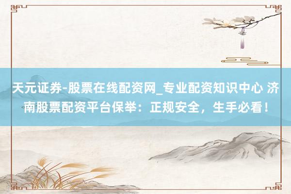 天元证券-股票在线配资网_专业配资知识中心 济南股票配资平台保举：正规安全，生手必看！