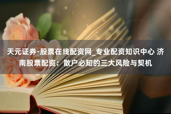 天元证券-股票在线配资网_专业配资知识中心 济南股票配资：散户必知的三大风险与契机