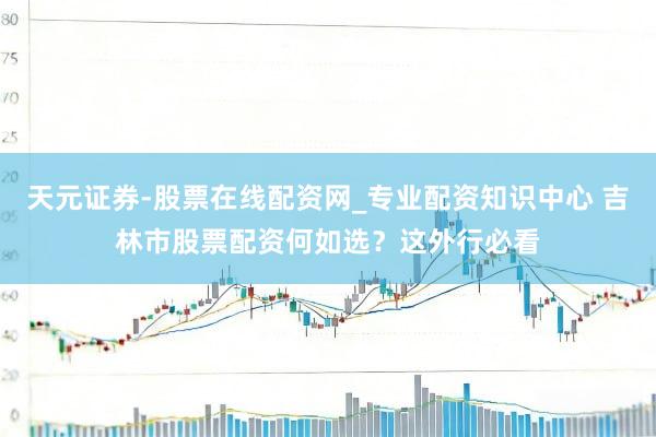 天元证券-股票在线配资网_专业配资知识中心 吉林市股票配资何如选？这外行必看