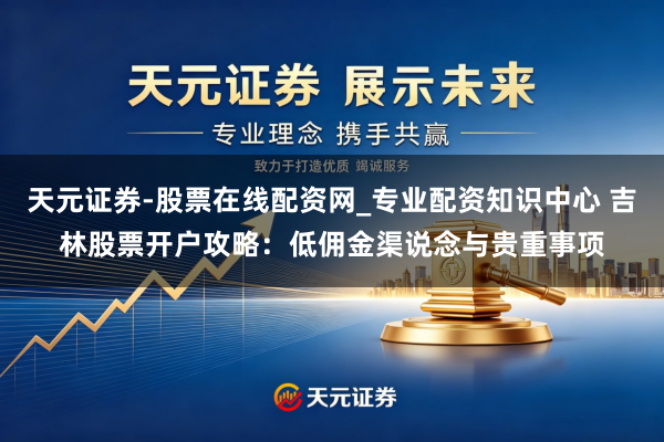 天元证券-股票在线配资网_专业配资知识中心 吉林股票开户攻略：低佣金渠说念与贵重事项
