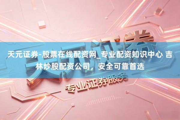 天元证券-股票在线配资网_专业配资知识中心 吉林炒股配资公司，安全可靠首选