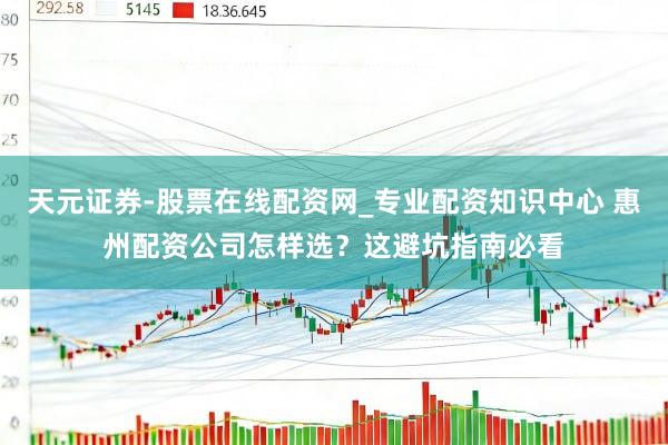 天元证券-股票在线配资网_专业配资知识中心 惠州配资公司怎样选？这避坑指南必看
