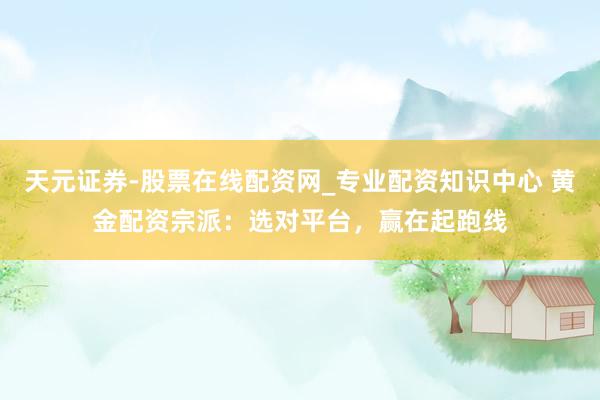 天元证券-股票在线配资网_专业配资知识中心 黄金配资宗派：选对平台，赢在起跑线