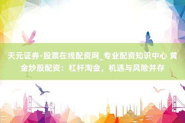 天元证券-股票在线配资网_专业配资知识中心 黄金炒股配资：杠杆淘金，机遇与风险并存