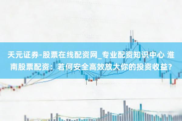 天元证券-股票在线配资网_专业配资知识中心 淮南股票配资：若何安全高效放大你的投资收益？