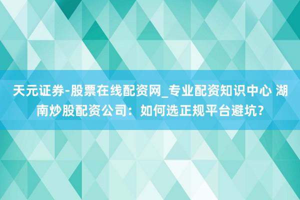天元证券-股票在线配资网_专业配资知识中心 湖南炒股配资公司：如何选正规平台避坑？