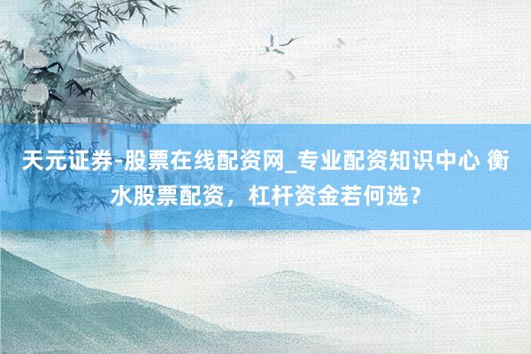 天元证券-股票在线配资网_专业配资知识中心 衡水股票配资，杠杆资金若何选？