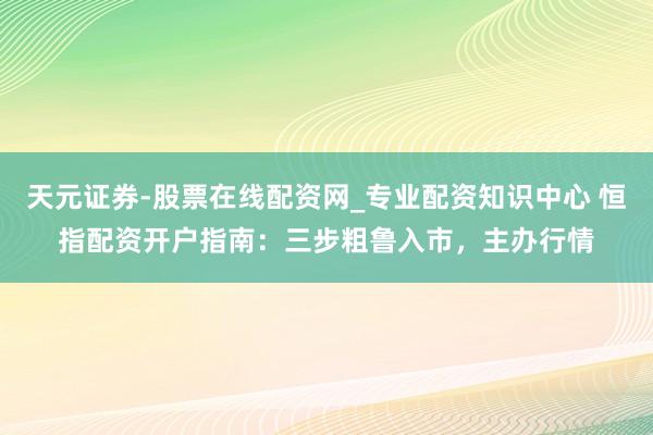 天元证券-股票在线配资网_专业配资知识中心 恒指配资开户指南：三步粗鲁入市，主办行情