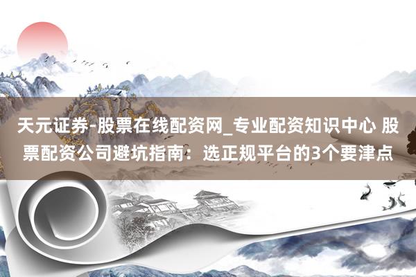 天元证券-股票在线配资网_专业配资知识中心 股票配资公司避坑指南：选正规平台的3个要津点