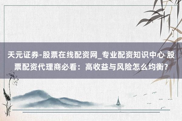 天元证券-股票在线配资网_专业配资知识中心 股票配资代理商必看：高收益与风险怎么均衡？