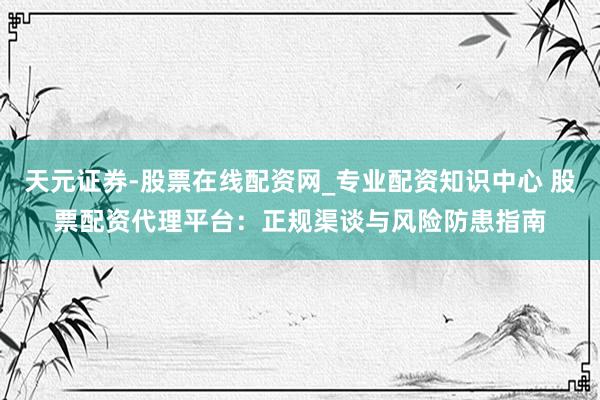 天元证券-股票在线配资网_专业配资知识中心 股票配资代理平台：正规渠谈与风险防患指南
