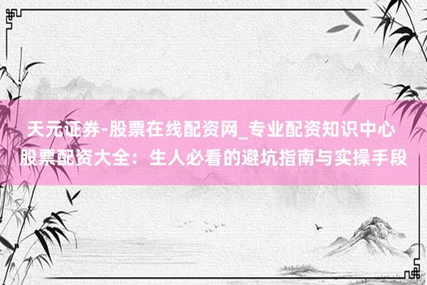 天元证券-股票在线配资网_专业配资知识中心 股票配资大全：生人必看的避坑指南与实操手段