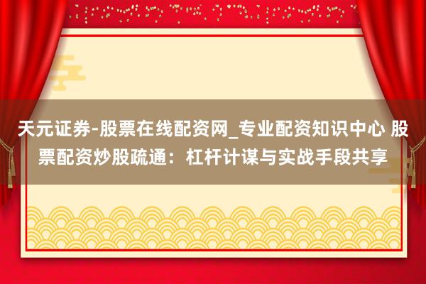 天元证券-股票在线配资网_专业配资知识中心 股票配资炒股疏通：杠杆计谋与实战手段共享