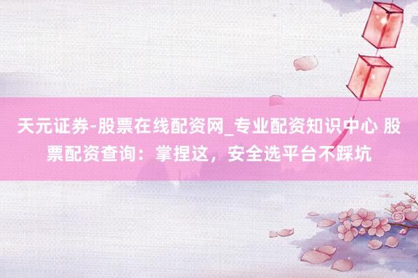 天元证券-股票在线配资网_专业配资知识中心 股票配资查询：掌捏这，安全选平台不踩坑
