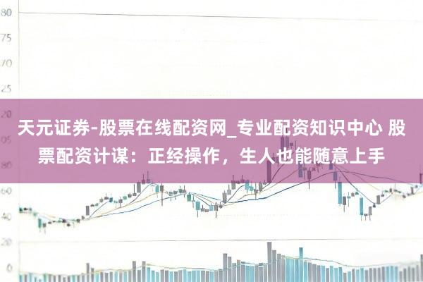 天元证券-股票在线配资网_专业配资知识中心 股票配资计谋：正经操作，生人也能随意上手