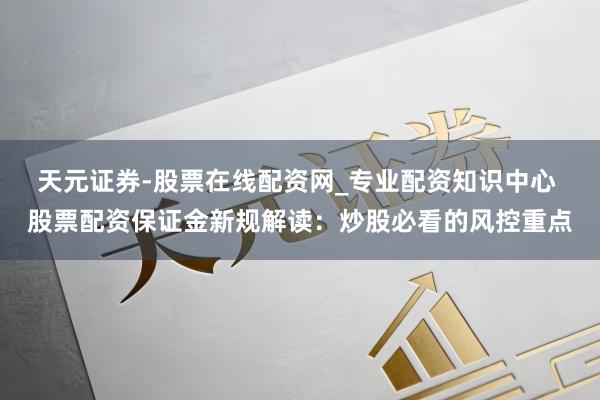 天元证券-股票在线配资网_专业配资知识中心 股票配资保证金新规解读：炒股必看的风控重点