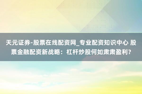 天元证券-股票在线配资网_专业配资知识中心 股票金融配资新战略：杠杆炒股何如肃肃盈利？