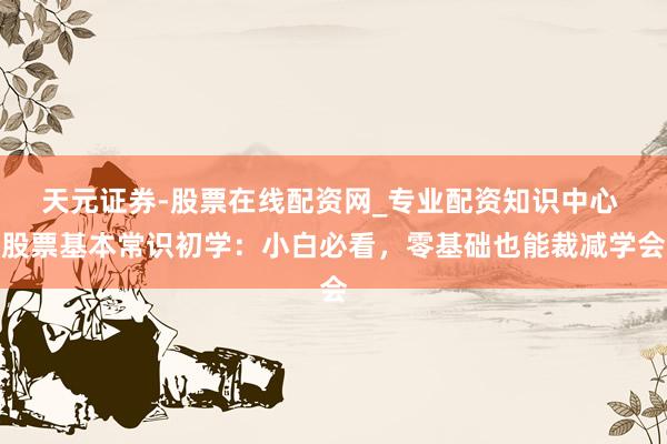 天元证券-股票在线配资网_专业配资知识中心 股票基本常识初学：小白必看，零基础也能裁减学会