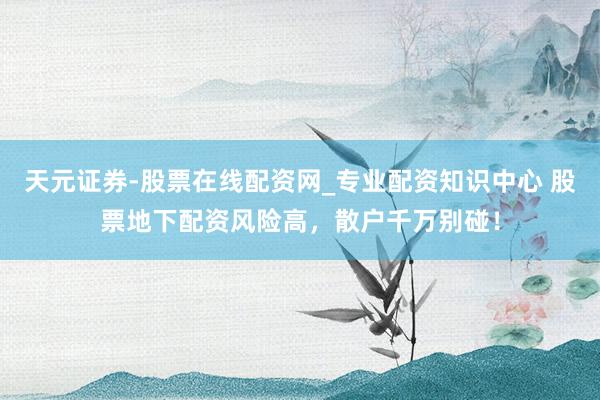 天元证券-股票在线配资网_专业配资知识中心 股票地下配资风险高，散户千万别碰！