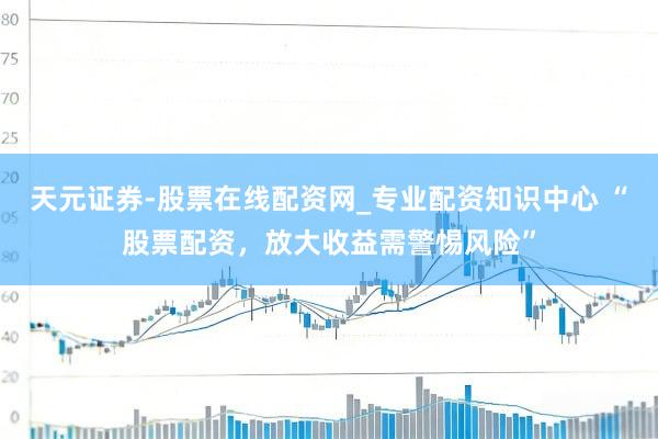 天元证券-股票在线配资网_专业配资知识中心 “股票配资，放大收益需警惕风险”