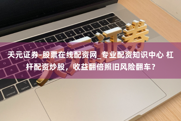 天元证券-股票在线配资网_专业配资知识中心 杠杆配资炒股，收益翻倍照旧风险翻车？