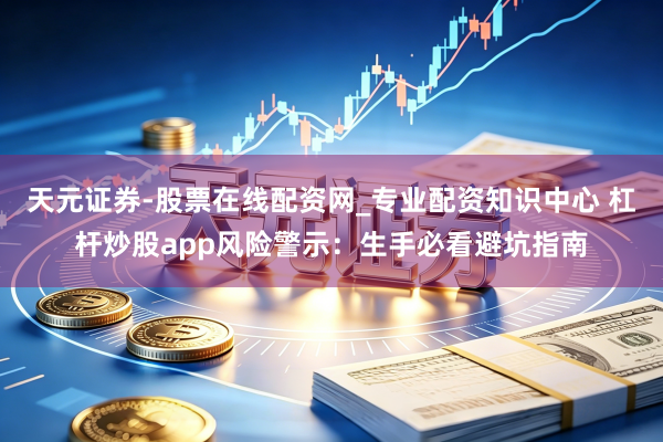天元证券-股票在线配资网_专业配资知识中心 杠杆炒股app风险警示：生手必看避坑指南