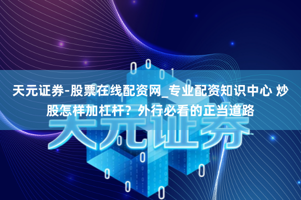 天元证券-股票在线配资网_专业配资知识中心 炒股怎样加杠杆？外行必看的正当道路