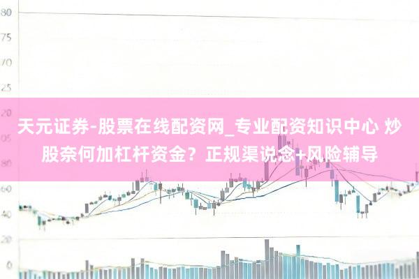 天元证券-股票在线配资网_专业配资知识中心 炒股奈何加杠杆资金？正规渠说念+风险辅导