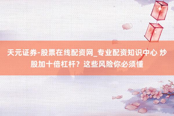 天元证券-股票在线配资网_专业配资知识中心 炒股加十倍杠杆？这些风险你必须懂