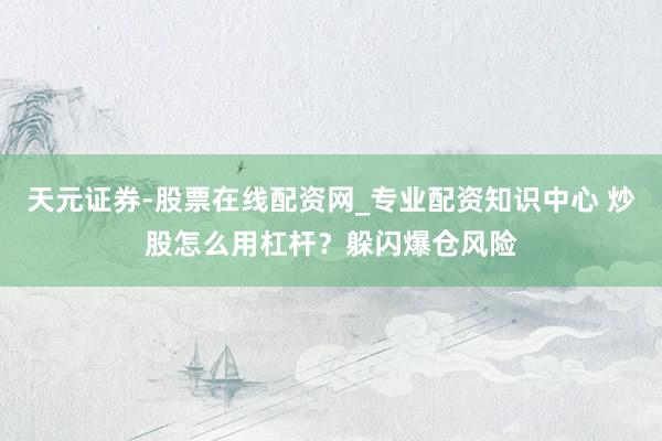 天元证券-股票在线配资网_专业配资知识中心 炒股怎么用杠杆？躲闪爆仓风险