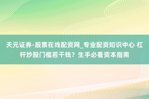 天元证券-股票在线配资网_专业配资知识中心 杠杆炒股门槛若干钱？生手必看资本指南