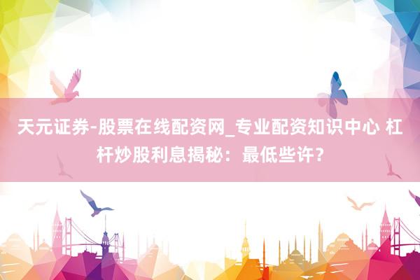 天元证券-股票在线配资网_专业配资知识中心 杠杆炒股利息揭秘：最低些许？