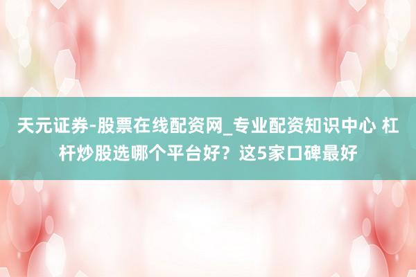 天元证券-股票在线配资网_专业配资知识中心 杠杆炒股选哪个平台好？这5家口碑最好