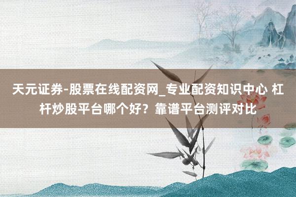 天元证券-股票在线配资网_专业配资知识中心 杠杆炒股平台哪个好？靠谱平台测评对比