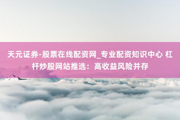 天元证券-股票在线配资网_专业配资知识中心 杠杆炒股网站推选：高收益风险并存