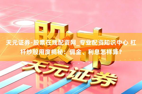 天元证券-股票在线配资网_专业配资知识中心 杠杆炒股用度揭秘：佣金、利息怎样算？