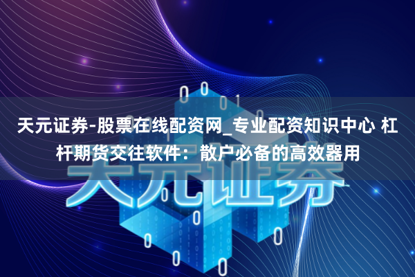天元证券-股票在线配资网_专业配资知识中心 杠杆期货交往软件：散户必备的高效器用