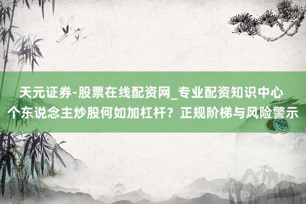 天元证券-股票在线配资网_专业配资知识中心 个东说念主炒股何如加杠杆？正规阶梯与风险警示