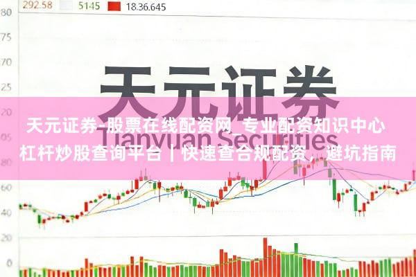 天元证券-股票在线配资网_专业配资知识中心 杠杆炒股查询平台｜快速查合规配资，避坑指南