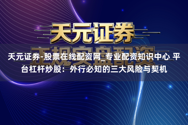 天元证券-股票在线配资网_专业配资知识中心 平台杠杆炒股：外行必知的三大风险与契机