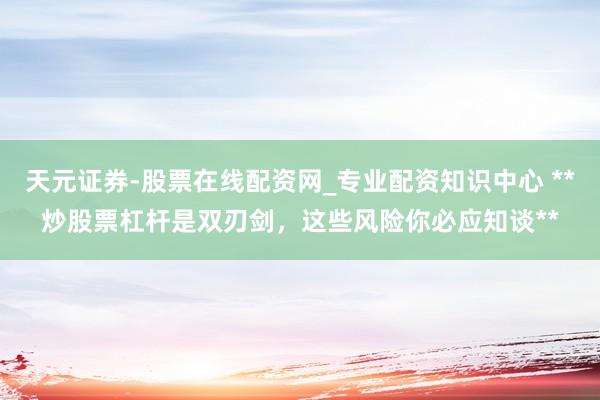 天元证券-股票在线配资网_专业配资知识中心 **炒股票杠杆是双刃剑，这些风险你必应知谈**