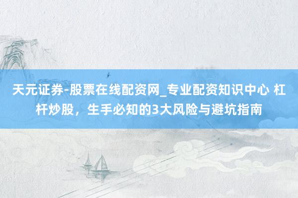 天元证券-股票在线配资网_专业配资知识中心 杠杆炒股，生手必知的3大风险与避坑指南