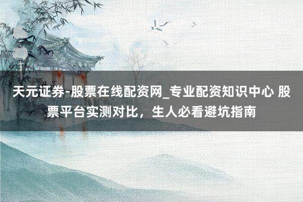 天元证券-股票在线配资网_专业配资知识中心 股票平台实测对比，生人必看避坑指南