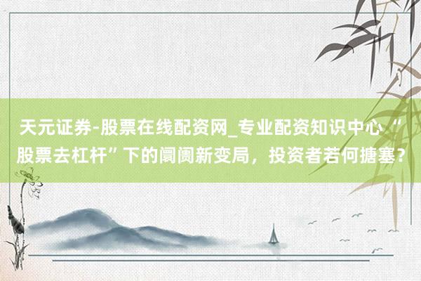 天元证券-股票在线配资网_专业配资知识中心 “股票去杠杆”下的阛阓新变局，投资者若何搪塞？