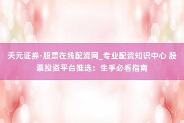 天元证券-股票在线配资网_专业配资知识中心 股票投资平台推选：生手必看指南