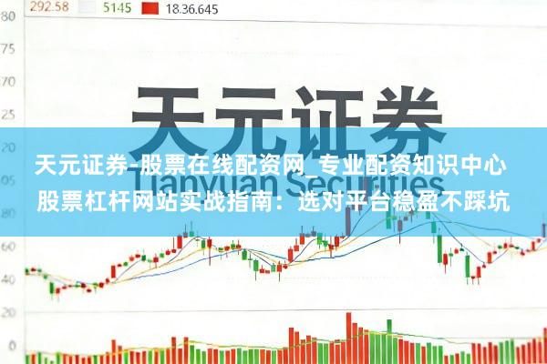 天元证券-股票在线配资网_专业配资知识中心 股票杠杆网站实战指南：选对平台稳盈不踩坑