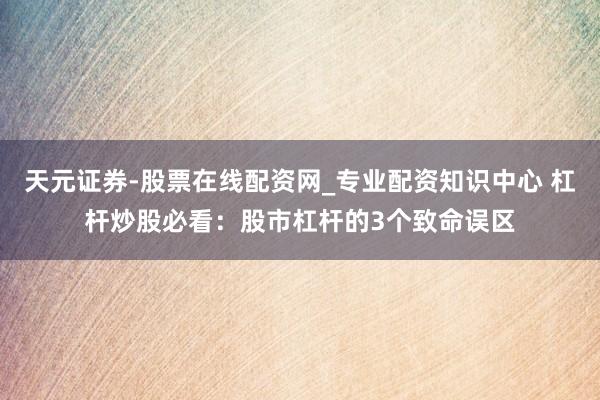 天元证券-股票在线配资网_专业配资知识中心 杠杆炒股必看：股市杠杆的3个致命误区