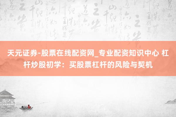 天元证券-股票在线配资网_专业配资知识中心 杠杆炒股初学：买股票杠杆的风险与契机