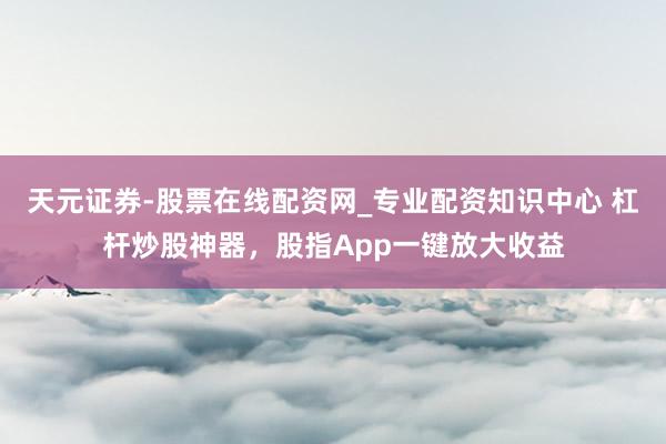 天元证券-股票在线配资网_专业配资知识中心 杠杆炒股神器，股指App一键放大收益